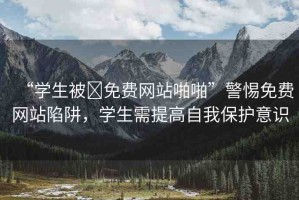 “學生被?免費網(wǎng)站啪啪”警惕免費網(wǎng)站陷阱，學生需提高自我保護意識
