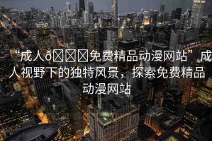 “成人??免費精品動漫網(wǎng)站”成人視野下的獨特風(fēng)景，探索免費精品動漫網(wǎng)站