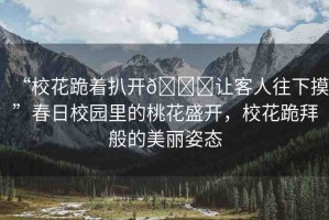 “?；ü蛑情_??讓客人往下摸”春日校園里的桃花盛開，?；ü虬莅愕拿利愖藨B(tài)