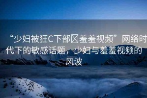 “少婦被狂C下部?羞羞視頻”網(wǎng)絡(luò)時代下的敏感話題，少婦與羞羞視頻的風(fēng)波