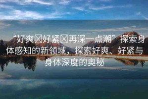 “好爽?好緊?再深一點(diǎn)潮”探索身體感知的新領(lǐng)域，探索好爽、好緊與身體深度的奧秘