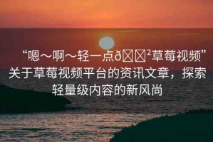 “嗯～啊～輕一點(diǎn)??草莓視頻”關(guān)于草莓視頻平臺(tái)的資訊文章，探索輕量級(jí)內(nèi)容的新風(fēng)尚