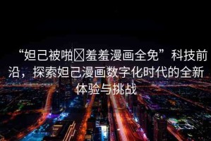“妲己被啪?羞羞漫畫全免”科技前沿，探索妲己漫畫數(shù)字化時代的全新體驗與挑戰(zhàn)