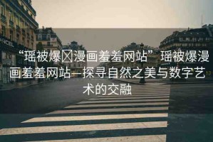 “瑤被爆?漫畫羞羞網(wǎng)站”瑤被爆漫畫羞羞網(wǎng)站—探尋自然之美與數(shù)字藝術(shù)的交融