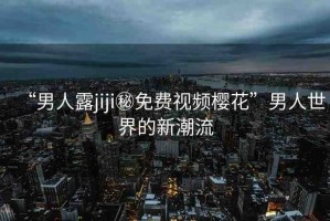 “男人露jiji秘免費(fèi)視頻櫻花”男人世界的新潮流