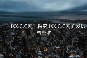 “JXX.C.C網(wǎng)”探究JXX.C.C網(wǎng)的發(fā)展與影響