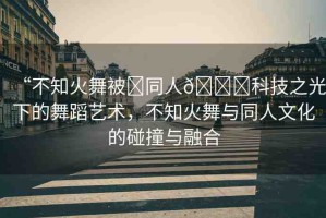 “不知火舞被?同人??科技之光下的舞蹈藝術，不知火舞與同人文化的碰撞與融合