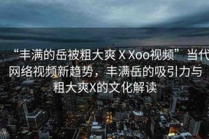 “豐滿的岳被粗大爽ⅩXoo視頻”當(dāng)代網(wǎng)絡(luò)視頻新趨勢，豐滿岳的吸引力與粗大爽X的文化解讀