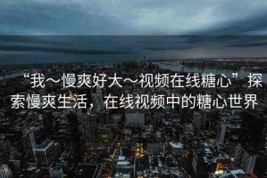 “我～慢爽好大～視頻在線糖心”探索慢爽生活，在線視頻中的糖心世界