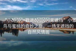 “小??戳進(jìn)??無(wú)遮擋”小雛鳥(niǎo)與蜜桃的奇妙之旅，一場(chǎng)無(wú)遮擋的自然風(fēng)情畫(huà)