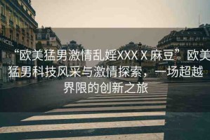 “歐美猛男激情亂婬XXXⅩ麻豆”歐美猛男科技風(fēng)采與激情探索，一場(chǎng)超越界限的創(chuàng)新之旅