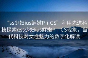 “ss少婦ius鲆嫩PⅰCS”利用先進(jìn)科技探索αss少婦ius鲆嫩PⅰCS現(xiàn)象，當(dāng)代科技對(duì)女性魅力的數(shù)字化解讀