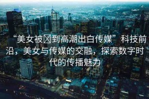 “美女被?到高潮出白傳媒”科技前沿，美女與傳媒的交融，探索數(shù)字時代的傳播魅力