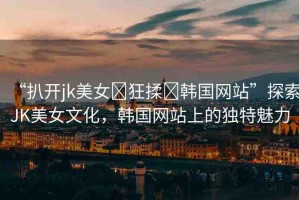 “扒開(kāi)jk美女?狂揉?韓國(guó)網(wǎng)站”探索JK美女文化，韓國(guó)網(wǎng)站上的獨(dú)特魅力