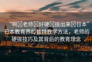 “啊?老師?好硬?拔出來?日本”日本教育界的獨特教學方法，老師的硬拔技巧及其背后的教育理念