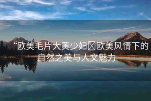 “歐美毛片大黃少婦?歐美風(fēng)情下的自然之美與人文魅力