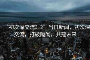 “初次深交流》2”當(dāng)日新聞，初次深交流，打破隔閡，共建未來