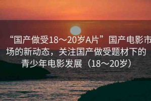 “國產(chǎn)做受18～20歲A片”國產(chǎn)電影市場的新動態(tài)，關(guān)注國產(chǎn)做受題材下的青少年電影發(fā)展（18～20歲）