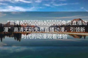 “高清??碼??免費直播動漫”高清無碼免費直播動漫，引領(lǐng)新時代的動漫觀看體驗