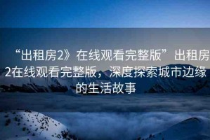 “出租房2》在線觀看完整版”出租房2在線觀看完整版，深度探索城市邊緣的生活故事
