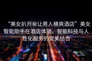 “美女扒開秘讓男人桶爽酒店”美女智能助手在酒店體驗(yàn)，智能科技與人性化服務(wù)的完美結(jié)合