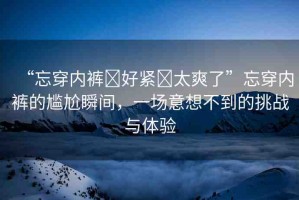 “忘穿內(nèi)褲?好緊?太爽了”忘穿內(nèi)褲的尷尬瞬間，一場意想不到的挑戰(zhàn)與體驗