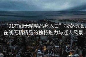 “91在線無精精品秘入口”探索秘境，在線無精精品的獨特魅力與迷人風(fēng)景