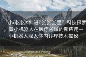 “小??伸進(jìn)??里”科技探索，微小機(jī)器人在醫(yī)療領(lǐng)域的新應(yīng)用—小機(jī)器人深入體內(nèi)診療技術(shù)揭秘