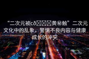 “二次元被c??黃秘觸”二次元文化中的亂象，警惕不良內容與健康成長的沖突