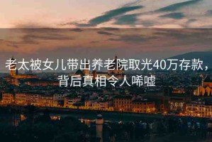 老太被女兒帶出養(yǎng)老院取光40萬存款，背后真相令人唏噓