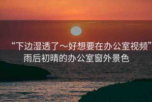 “下邊濕透了～好想要在辦公室視頻”雨后初晴的辦公室窗外景色