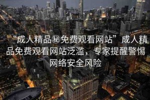 “成人精品秘免費觀看網(wǎng)站”成人精品免費觀看網(wǎng)站泛濫，專家提醒警惕網(wǎng)絡安全風險