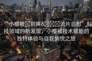 “小櫻被?到爽??流片自慰”科技領(lǐng)域的新發(fā)現(xiàn)，小櫻被技術(shù)賦能的獨(dú)特體驗(yàn)與自我愉悅之旅