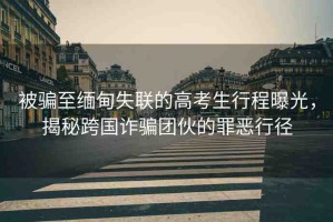 被騙至緬甸失聯(lián)的高考生行程曝光，揭秘跨國詐騙團伙的罪惡行徑