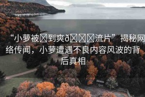 “小蘿被?到爽??流片”揭秘網(wǎng)絡(luò)傳聞，小蘿遭遇不良內(nèi)容風(fēng)波的背后真相