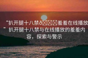 “扒開腿十八禁??羞羞在線播放”扒開腿十八禁與在線播放的羞羞內(nèi)容，探索與警示