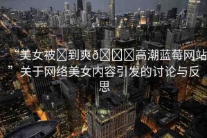 “美女被?到爽??高潮藍(lán)莓網(wǎng)站”關(guān)于網(wǎng)絡(luò)美女內(nèi)容引發(fā)的討論與反思