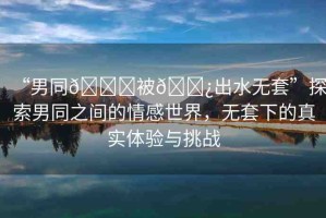 “男同??被??出水無套”探索男同之間的情感世界，無套下的真實體驗與挑戰(zhàn)