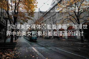 “動漫美女裸體?羞羞漫畫”動漫世界中的美女形象與羞羞漫畫的探討