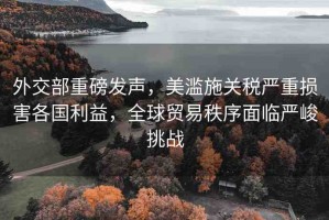 外交部重磅發(fā)聲，美濫施關(guān)稅嚴重損害各國利益，全球貿(mào)易秩序面臨嚴峻挑戰(zhàn)