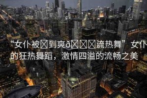 “女仆被?到爽??流熱舞”女仆的狂熱舞蹈，激情四溢的流暢之美