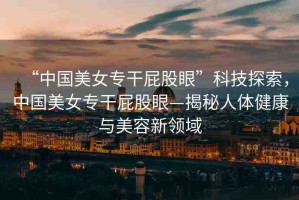 “中國(guó)美女專干屁股眼”科技探索，中國(guó)美女專干屁股眼—揭秘人體健康與美容新領(lǐng)域