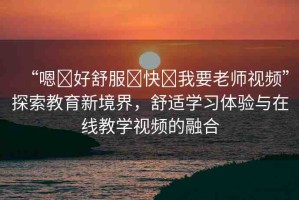 “嗯?好舒服?快?我要老師視頻”探索教育新境界，舒適學(xué)習(xí)體驗(yàn)與在線教學(xué)視頻的融合