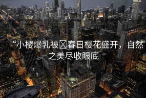 “小櫻爆乳被?春日櫻花盛開(kāi)，自然之美盡收眼底