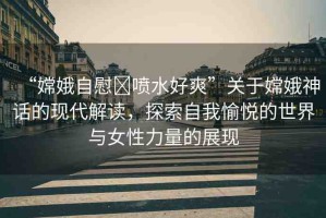 “嫦娥自慰?噴水好爽”關(guān)于嫦娥神話的現(xiàn)代解讀，探索自我愉悅的世界與女性力量的展現(xiàn)