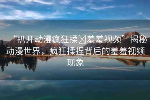 “扒開動漫瘋狂揉?羞羞視頻”揭秘動漫世界，瘋狂揉捏背后的羞羞視頻現(xiàn)象