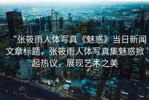 “張筱雨人體寫真《魅惑》當(dāng)日新聞文章標(biāo)題，張筱雨人體寫真集魅惑掀起熱議，展現(xiàn)藝術(shù)之美