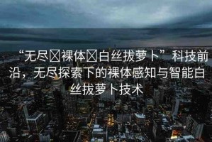 “無盡?裸體?白絲拔蘿卜”科技前沿，無盡探索下的裸體感知與智能白絲拔蘿卜技術(shù)