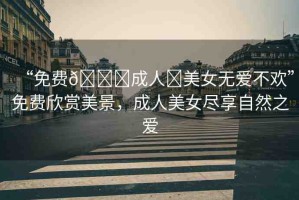 “免費(fèi)??成人?美女無愛不歡”免費(fèi)欣賞美景，成人美女盡享自然之愛