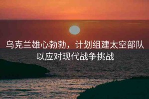 烏克蘭雄心勃勃，計(jì)劃組建太空部隊(duì)以應(yīng)對(duì)現(xiàn)代戰(zhàn)爭(zhēng)挑戰(zhàn)